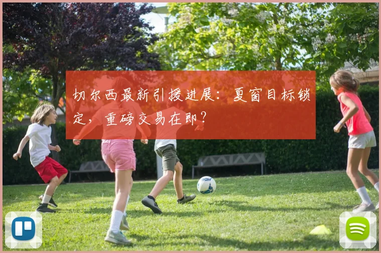 切尔西最新引援进展：夏窗目标锁定，重磅交易在即？