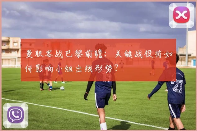 曼联客战巴黎前瞻：关键战役将如何影响小组出线形势？