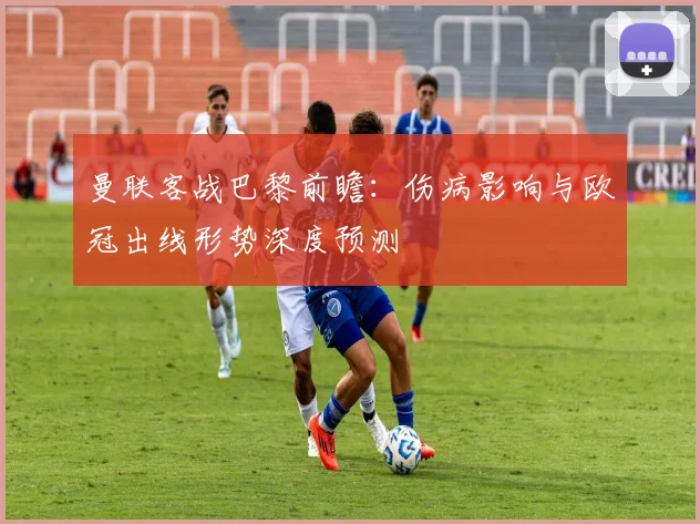 曼联客战巴黎前瞻：伤病影响与欧冠出线形势深度预测