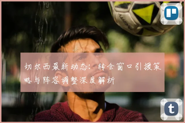 切尔西最新动态：转会窗口引援策略与阵容调整深度解析