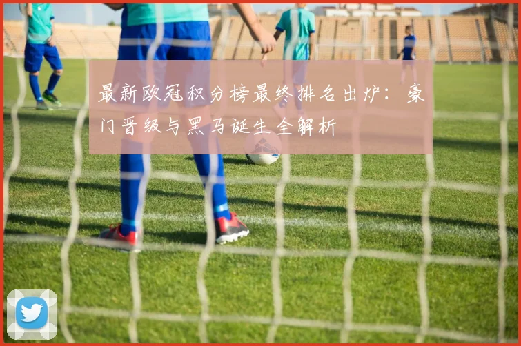 最新欧冠积分榜最终排名出炉:豪门晋级与黑马诞生全解析
