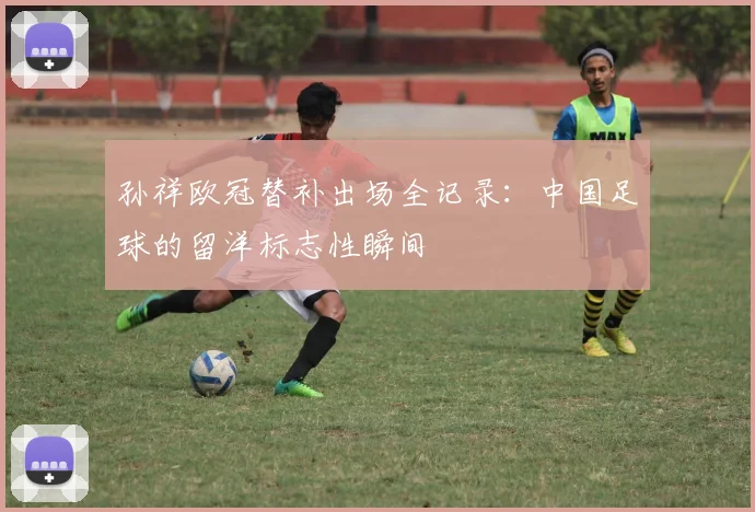 孙祥欧冠替补出场全记录:中国足球的留洋标志性瞬间