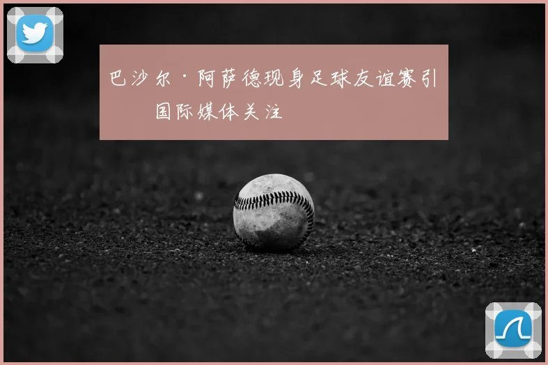 巴沙尔·阿萨德现身足球友谊赛引发国际媒体关注