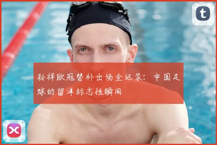 孙祥欧冠替补出场全记录:中国足球的留洋标志性瞬间